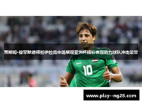 贾斯姆·穆罕默德领衔伊拉克中场展现亚洲杯精彩表现助力球队冲击荣誉