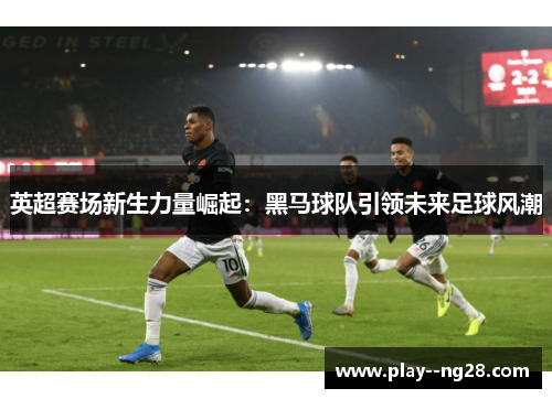 英超赛场新生力量崛起：黑马球队引领未来足球风潮