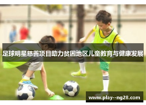 足球明星慈善项目助力贫困地区儿童教育与健康发展 足球明星慈善项目助力贫困地区儿童教育与健康发展