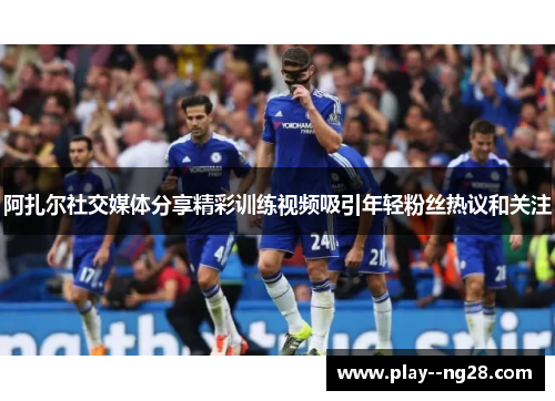 阿扎尔社交媒体分享精彩训练视频吸引年轻粉丝热议和关注 阿扎尔社交媒体分享精彩训练视频吸引年轻粉丝热议和关注