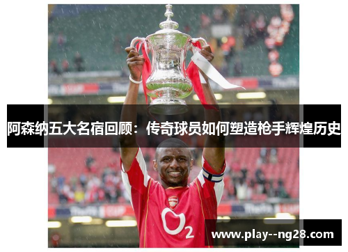 阿森纳五大名宿回顾:传奇球员如何塑造枪手辉煌历史 阿森纳五大名宿回顾:传奇球员如何塑造枪手辉煌历史
