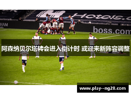阿森纳贝尔塔转会进入倒计时 或迎来新阵容调整 阿森纳贝尔塔转会进入倒计时 或迎来新阵容调整