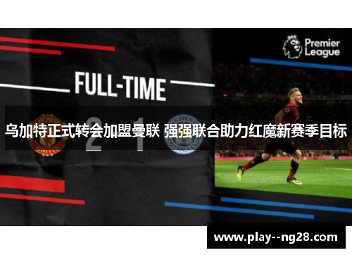 乌加特正式转会加盟曼联 强强联合助力红魔新赛季目标 乌加特正式转会加盟曼联 强强联合助力红魔新赛季目标