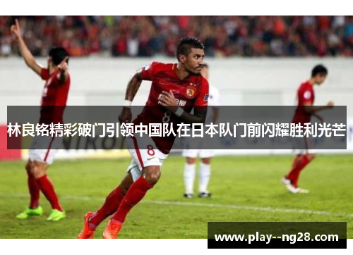 林良铭精彩破门引领中国队在日本队门前闪耀胜利光芒