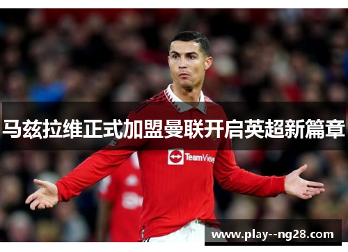 马兹拉维正式加盟曼联开启英超新篇章