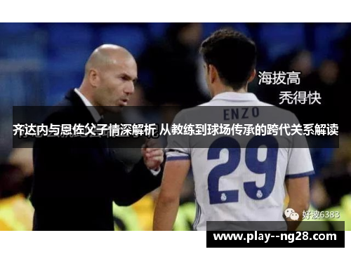 齐达内与恩佐父子情深解析 从教练到球场传承的跨代关系解读
