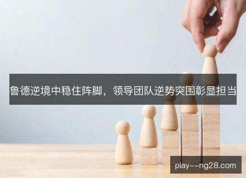 鲁德逆境中稳住阵脚，领导团队逆势突围彰显担当